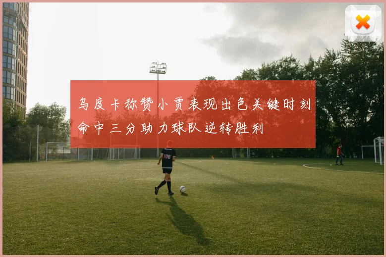 乌度卡称赞小贾表现出色关键时刻命中三分助力球队逆转胜利