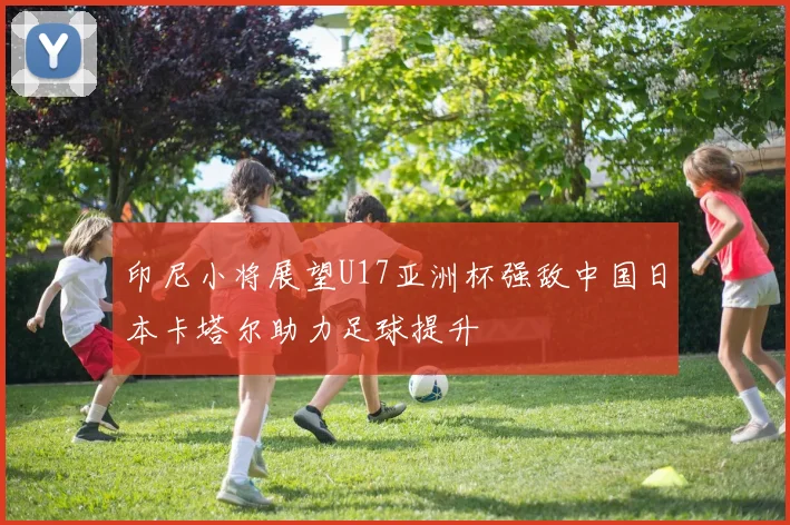 印尼小将展望U17亚洲杯强敌中国日本卡塔尔助力足球提升
