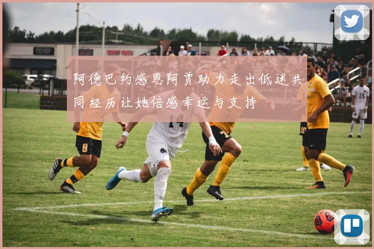 阿德巴约感恩阿贾助力走出低迷共同经历让她倍感幸运与支持