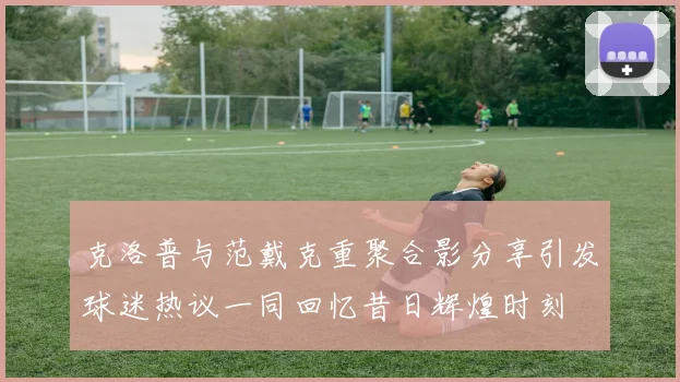 克洛普与范戴克重聚合影分享引发球迷热议一同回忆昔日辉煌时刻