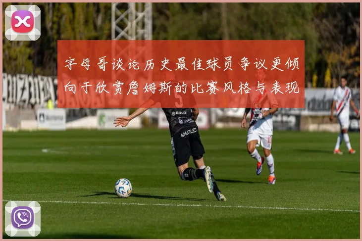 字母哥谈论历史最佳球员争议更倾向于欣赏詹姆斯的比赛风格与表现