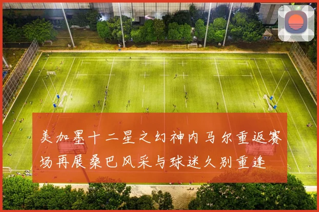 美加墨十二星之幻神内马尔重返赛场再展桑巴风采与球迷久别重逢