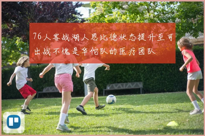 76人客战湖人恩比德状态提升至可出战不愧是华佗队的医疗团队