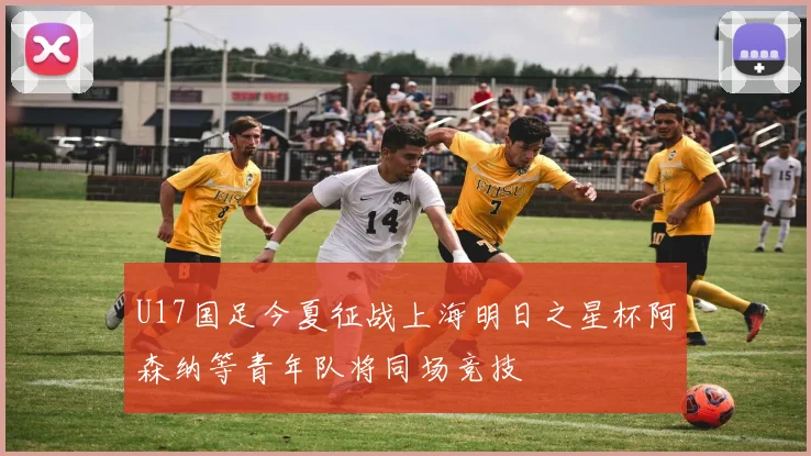 U17国足今夏征战上海明日之星杯阿森纳等青年队将同场竞技
