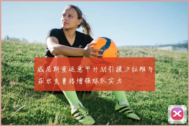 威尼斯重返意甲计划引援沙拉维与菲尔克鲁格增强球队实力