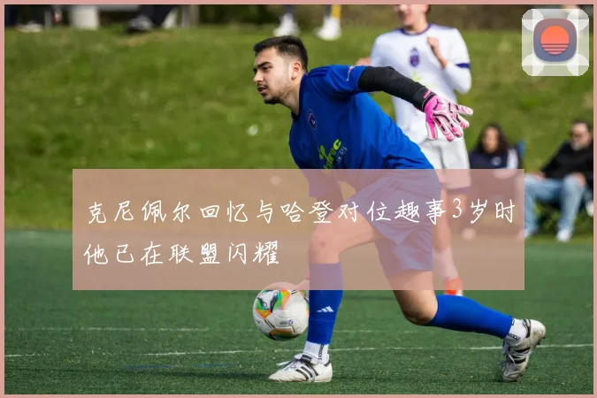 克尼佩尔回忆与哈登对位趣事3岁时他已在联盟闪耀