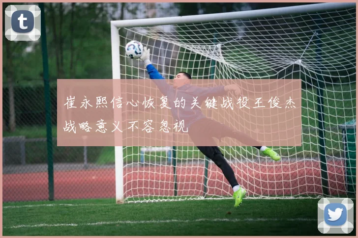 崔永熙信心恢复的关键战役王俊杰战略意义不容忽视