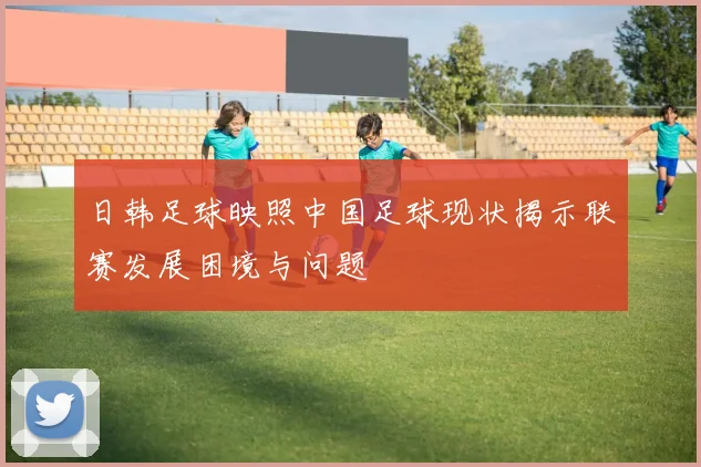 日韩足球映照中国足球现状揭示联赛发展困境与问题