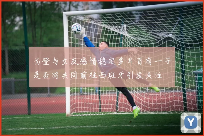戈登与女友感情稳定多年育有一子是否将共同前往西班牙引发关注