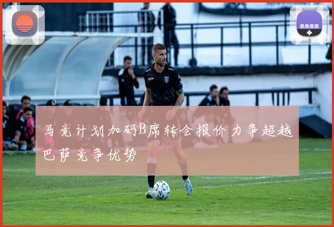 马竞计划加码B席转会报价力争超越巴萨竞争优势