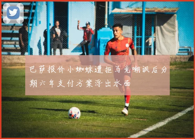 巴萨报价小蜘蛛遭拒马竞嘲讽后分期六年支付方案浮出水面