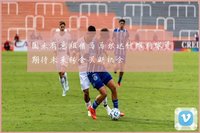 国米有意租借马马尔达什维利球员期待未来转会买断机会
