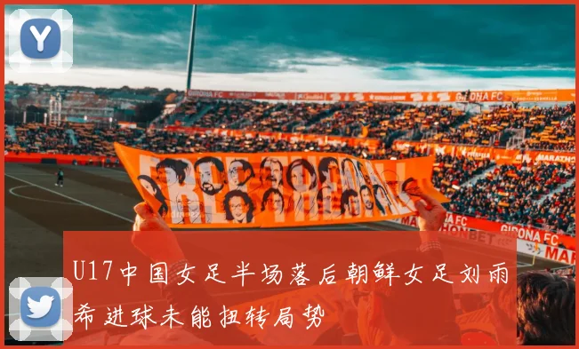 U17中国女足半场落后朝鲜女足刘雨希进球未能扭转局势