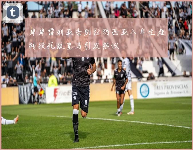 库库雷利亚告别拉玛西亚八年生涯转投死敌皇马引发热议