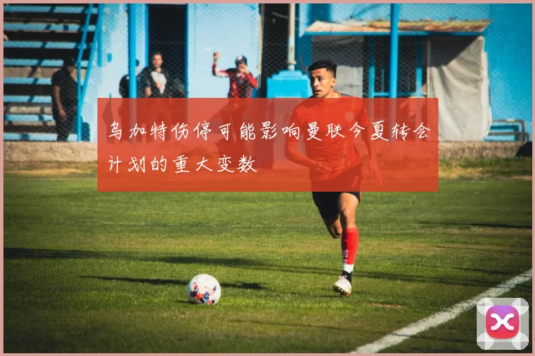 乌加特伤停可能影响曼联今夏转会计划的重大变数