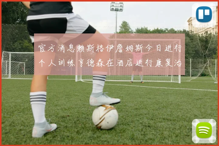 官方消息赖斯格伊詹姆斯今日进行个人训练亨德森在酒店进行康复治疗