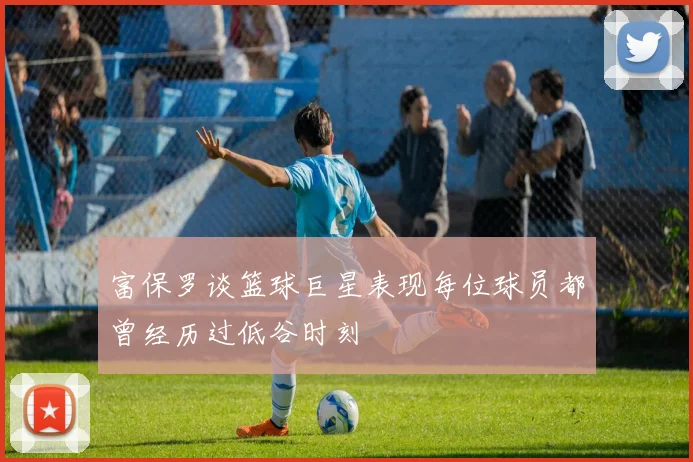 富保罗谈篮球巨星表现每位球员都曾经历过低谷时刻