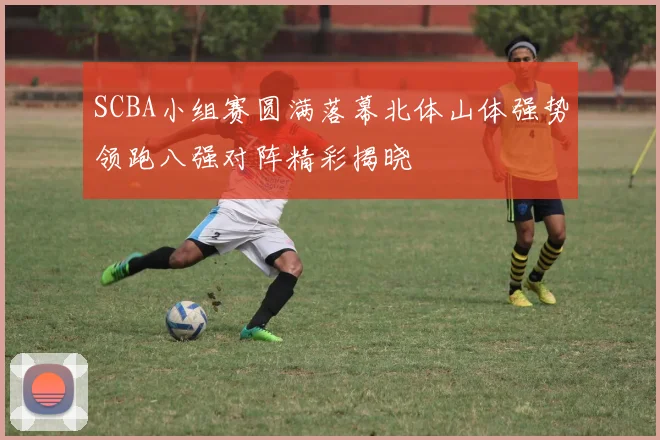 SCBA小组赛圆满落幕北体山体强势领跑八强对阵精彩揭晓