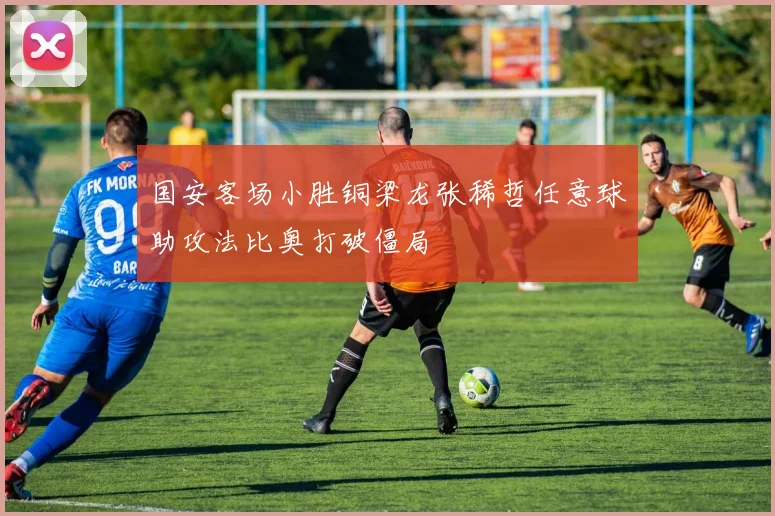 国安客场小胜铜梁龙张稀哲任意球助攻法比奥打破僵局