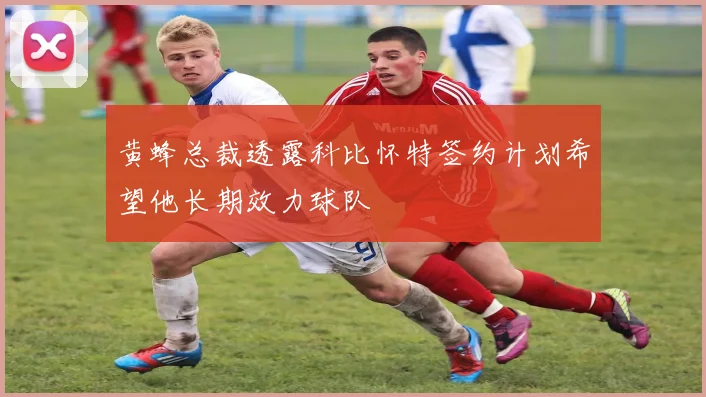黄蜂总裁透露科比怀特签约计划希望他长期效力球队