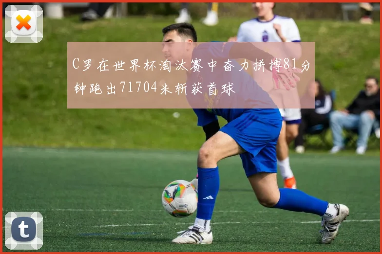C罗在世界杯淘汰赛中奋力拼搏81分钟跑出71704米斩获首球