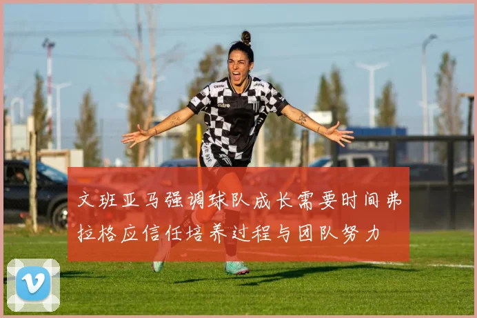 文班亚马强调球队成长需要时间弗拉格应信任培养过程与团队努力