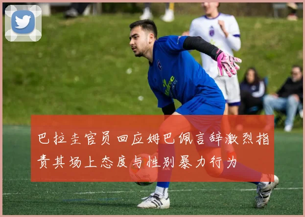 巴拉圭官员回应姆巴佩言辞激烈指责其场上态度与性别暴力行为
