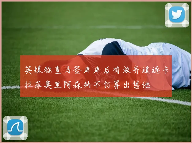 英媒称皇马签库库后将放弃追逐卡拉菲奥里阿森纳不打算出售他