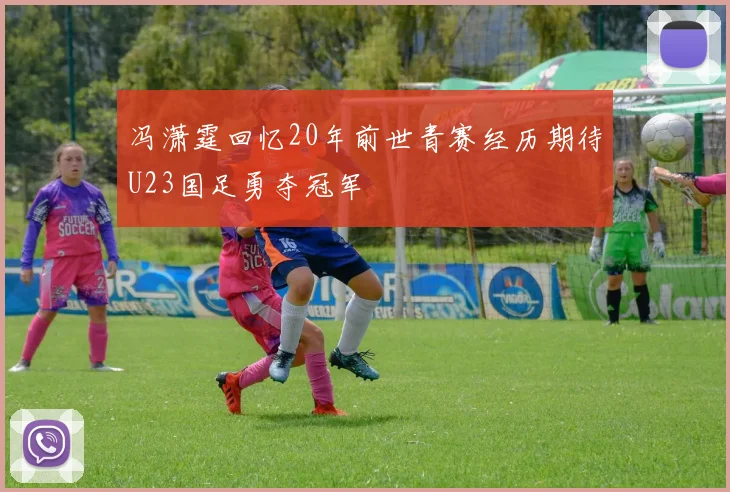 冯潇霆回忆20年前世青赛经历期待U23国足勇夺冠军