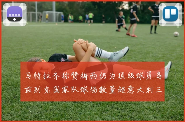 马特拉齐称赞梅西仍为顶级球员乌兹别克国家队球场数量超意大利三倍