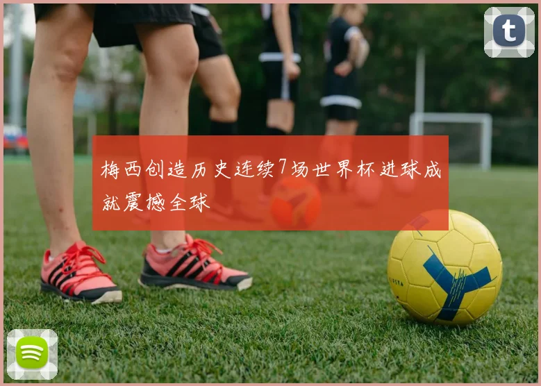 梅西创造历史连续7场世界杯进球成就震撼全球